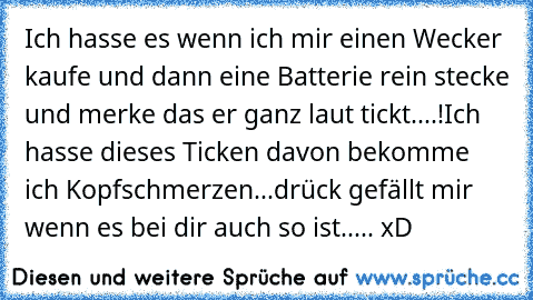 Ich hasse es wenn ich mir einen Wecker kaufe und dann eine Batterie rein stecke und merke das er ganz laut tickt....!
Ich hasse dieses Ticken davon bekomme ich Kopfschmerzen...
drück gefällt mir wenn es bei dir auch so ist..... xD