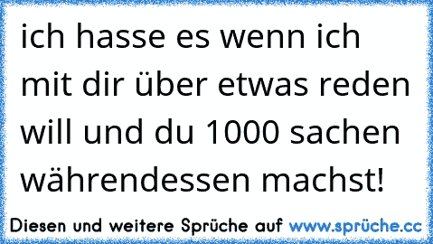 ich hasse es wenn ich mit dir über etwas reden will und du 1000 sachen währendessen machst!