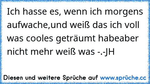 Ich hasse es, wenn ich morgens aufwache,
und weiß das ich voll was cooles geträumt habe
aber nicht mehr weiß was -.-
JH