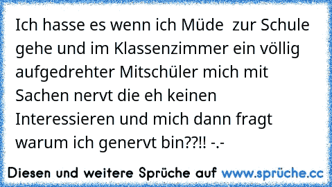 Ich hasse es wenn ich Müde  zur Schule gehe und im Klassenzimmer ein völlig aufgedrehter Mitschüler mich mit Sachen nervt die eh keinen Interessieren und mich dann fragt warum ich genervt bin??!! -.-