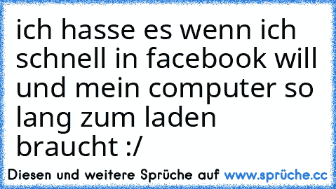 ich hasse es wenn ich schnell in facebook will und mein computer so lang zum laden braucht :/