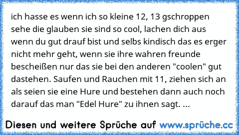 ich hasse es wenn ich so kleine 12, 13 gschroppen sehe die glauben sie sind so cool, lachen dich aus wenn du gut drauf bist und selbs kindisch das es erger nicht mehr geht, wenn sie ihre wahren freunde bescheißen nur das sie bei den anderen "coolen" gut dastehen. Saufen und Rauchen mit 11, ziehen sich an als seien sie eine Hure und bestehen dann auch noch darauf das man "Edel Hure" zu ihnen sag...