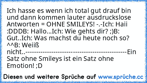 Ich hasse es wenn ich total gut drauf bin und dann kommen lauter ausdruckslose Antworten = OHNE SMILEYS! -.-
Ich: Haii :DDD
B: Hallo...
Ich: Wie gehts dir? ;)
B: Gut..
Ich: Was machst du heute noch so? ^^
B: Weiiß nicht..
-----------------------------------------------
Ein Satz ohne Smileys ist ein Satz ohne Emotion! ;D