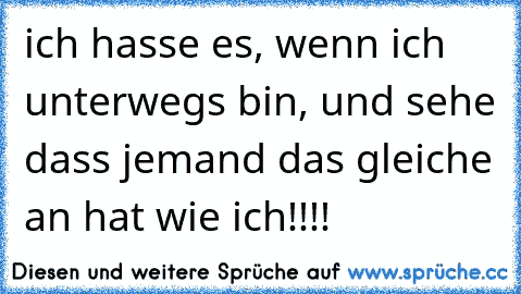 ich hasse es, wenn ich unterwegs bin, und sehe dass jemand das gleiche an hat wie ich!!!!