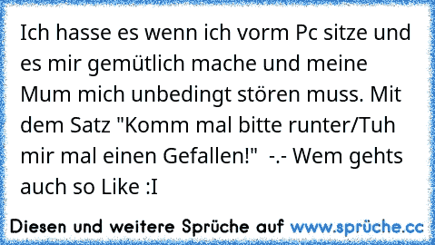 Ich hasse es wenn ich vorm Pc sitze und es mir gemütlich mache und meine Mum mich unbedingt stören muss. Mit dem Satz "Komm mal bitte runter/Tuh mir mal einen Gefallen!"  -.- Wem gehts auch so Like :I