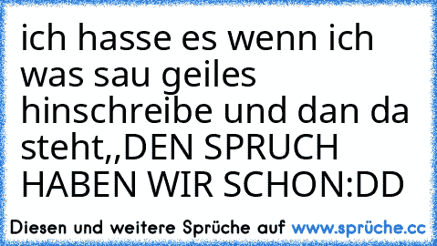 ich hasse es wenn ich was sau geiles hinschreibe und dan da steht
,,DEN SPRUCH HABEN WIR SCHON´´
:DD