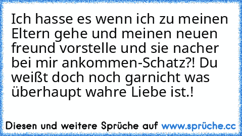 Ich hasse es wenn ich zu meinen Eltern gehe und meinen neuen freund vorstelle und sie nacher bei mir ankommen
-Schatz?! Du weißt doch noch garnicht was überhaupt wahre Liebe ist.!