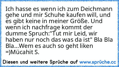 Ich hasse es wenn ich zum Deichmann gehe und mir Schuhe kaufen will, und es gibt keine in meiner Größe. Und wenn ich nachfrage kommt der dumme Spruch:
"Tut mir Leid, wir haben nur noch das was da ist" Bla Bla Bla...
Wem es auch so geht liken =)
Mücahit S.®