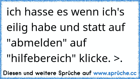 ich hasse es wenn ich's eilig habe und statt auf "abmelden" auf "hilfebereich" klicke. >.