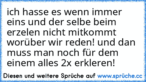 ich hasse es wenn immer eins und der selbe beim erzelen nicht mitkommt worüber wir reden! und dan muss man noch für dem einem alles 2x erkleren!