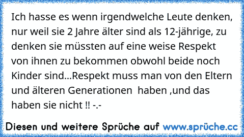 Ich hasse es wenn irgendwelche Leute denken, nur weil sie 2 Jahre älter sind als 12-jährige, zu denken sie müssten auf eine weise Respekt von ihnen zu bekommen obwohl beide noch Kinder sind...Respekt muss man von den Eltern und älteren Generationen  haben ,und das haben sie nicht !! -.-