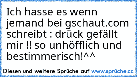 Ich hasse es wenn jemand bei gschaut.com schreibt : drück gefällt mir !! 
so unhöfflich und bestimmerisch!^^