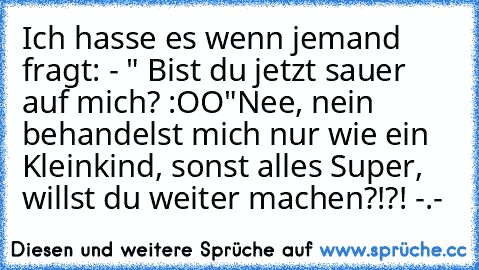 Ich hasse es wenn jemand fragt: 
- " Bist du jetzt sauer auf mich? :OO"
Nee, nein behandelst mich nur wie ein Kleinkind, sonst alles Super, willst du weiter machen?!?! -.-