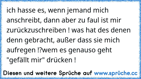 ich hasse es, wenn jemand mich anschreibt, dann aber zu faul ist mir zurückzuschreiben ! was hat des denen denn gebracht, außer dass sie mich aufregen !?
wem es genauso geht "gefällt mir" drücken !