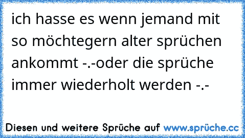 ich hasse es wenn jemand mit so möchtegern alter sprüchen ankommt -.-
oder die sprüche immer wiederholt werden -.-