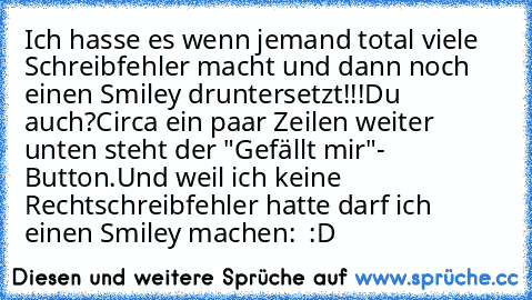 Ich hasse es wenn jemand total viele Schreibfehler macht und dann noch einen Smiley druntersetzt!!!
Du auch?
Circa ein paar Zeilen weiter unten steht der "Gefällt mir"- Button.
Und weil ich keine Rechtschreibfehler hatte darf ich einen Smiley machen:  :D