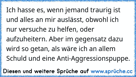 Ich hasse es, wenn jemand traurig ist und alles an mir auslässt, obwohl ich nur versuche zu helfen, oder aufzuheitern. Aber im gegensatz dazu wird so getan, als wäre ich an allem Schuld und eine Anti-Aggressionspuppe.