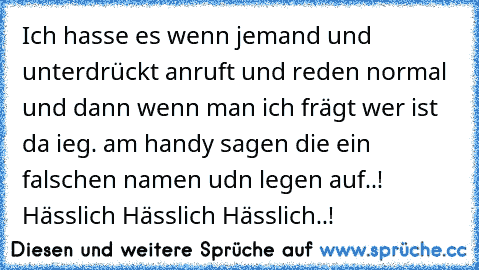 Ich hasse es wenn jemand und unterdrückt anruft und reden normal und dann wenn man ich frägt wer ist da ieg. am handy sagen die ein falschen namen udn legen auf..!  Hässlich Hässlich Hässlich..!