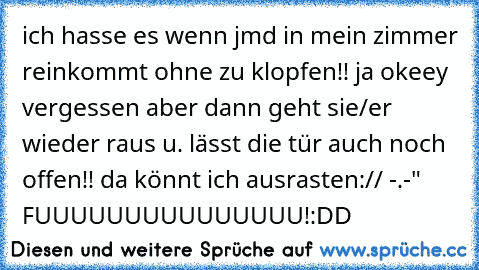 ich hasse es wenn jmd in mein zimmer reinkommt ohne zu klopfen!! ja okeey vergessen aber dann geht sie/er wieder raus u. lässt die tür auch noch offen!! da könnt ich ausrasten:// -.-" FUUUUUUUUUUUUUUU!:DD