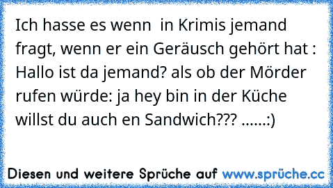 Ich hasse es wenn  in Krimis jemand fragt, wenn er ein Geräusch gehört hat : Hallo ist da jemand? als ob der Mörder rufen würde: ja hey bin in der Küche willst du auch en Sandwich??? ......:)