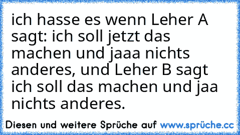 ich hasse es wenn Leher A sagt: ich soll jetzt das machen und jaaa nichts anderes, und Leher B sagt ich soll das machen und jaa nichts anderes.