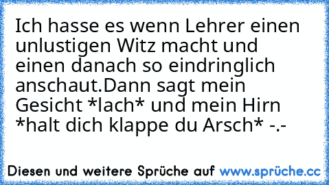 Ich hasse es wenn Lehrer einen unlustigen Witz macht und einen danach so eindringlich anschaut.
Dann sagt mein Gesicht *lach* und mein Hirn *halt dich klappe du Arsch* -.-