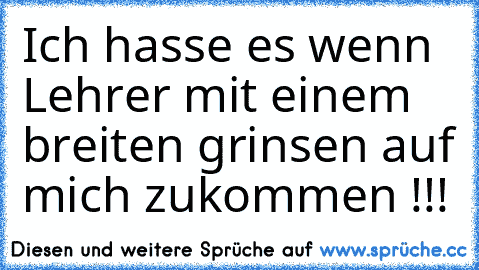 Ich hasse es wenn Lehrer mit einem breiten grinsen auf mich zukommen !!!