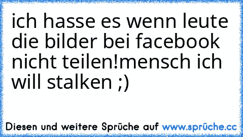 ich hasse es wenn leute die bilder bei facebook nicht teilen!
mensch ich will stalken ;)