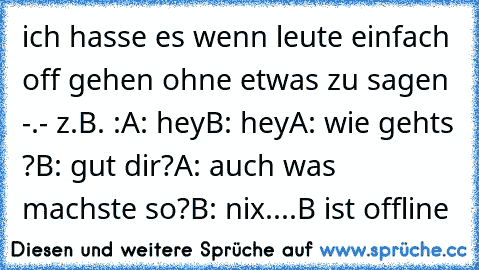 ich hasse es wenn leute einfach off gehen ohne etwas zu sagen -.- z.B. :
A: hey
B: hey
A: wie gehts ?
B: gut dir?
A: auch was machste so?
B: nix
....
B ist offline