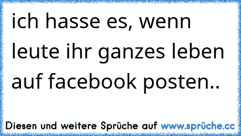 ich hasse es, wenn leute ihr ganzes leben auf facebook posten..