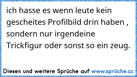 ich hasse es wenn leute kein gescheites Profilbild drin haben , sondern nur irgendeine Trickfigur oder sonst so ein zeug.