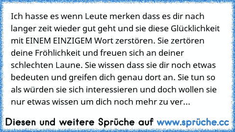 Ich hasse es wenn Leute merken dass es dir nach langer zeit wieder gut geht und sie diese Glücklichkeit mit EINEM EINZIGEM Wort zerstören. Sie zertören deine Fröhlichkeit und freuen sich an deiner schlechten Laune. Sie wissen dass sie dir noch etwas bedeuten und greifen dich genau dort an. Sie tun so als würden sie sich interessieren und doch wollen sie nur etwas wissen um dich noch mehr zu ver...