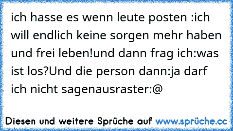 ich hasse es wenn leute posten :
ich will endlich keine sorgen mehr haben und frei leben!
und dann frag ich:
was ist los?
Und die person dann:
ja darf ich nicht sagen
ausraster:@