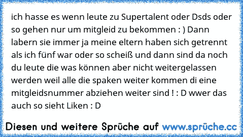 ich hasse es wenn leute zu Supertalent oder Dsds oder so gehen nur um mitgleid zu bekommen : ) Dann labern sie immer ja meine eltern haben sich getrennt als ich fünf war oder so scheiß und dann sind da noch du leute die was können aber nicht weitergelassen werden weil alle die spaken weiter kommen di eine mitgleidsnummer abziehen weiter sind ! : D 
wwer das auch so sieht Liken : D