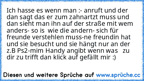 Ich hasse es wenn man :
- anruft und der dan sagt das er zum zahnartzt muss und dan sieht man ihn auf der straße mit wem anders
- so is  wie die andern
- sich für freunde verstehlen muss
-ne freundin hat  und sie besucht und sie hängt nur an der  z.B Ps2
-mim Handy angibt 
wenn was   zu dir zu trifft dan klick auf gefällt mir :)