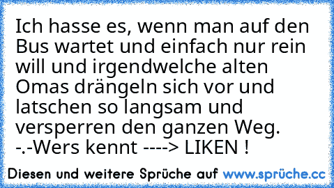 Ich hasse es, wenn man auf den Bus wartet und einfach nur rein will und irgendwelche alten Omas drängeln sich vor und latschen so langsam und versperren den ganzen Weg. -.-
Wers kennt ----> LIKEN !