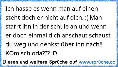 Ich hasse es wenn man auf einen steht doch er nicht auf dich. :( Man starrt ihn in der schule an und wenn er doch einmal dich anschaut schaust du weg und denkst über ihn nach!! KOmisch oda??? :D