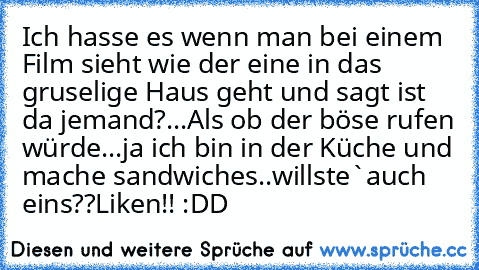 Ich hasse es wenn man bei einem Film sieht wie der eine in das gruselige Haus geht und sagt ist da jemand?...Als ob der böse rufen würde...ja ich bin in der Küche und mache sandwiches..willste`auch eins??
Liken!! :DD