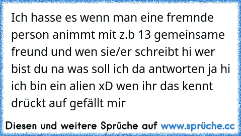 Ich hasse es wenn man eine fremnde person animmt mit z.b 13 gemeinsame freund und wen sie/er schreibt hi wer bist du na was soll ich da antworten ja hi ich bin ein alien xD wen ihr das kennt drückt auf gefällt mir