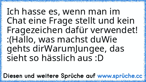 Ich hasse es, wenn man im Chat eine Frage stellt und kein Fragezeichen dafür verwendet! :(
Hallo, was machst du
Wie gehts dir
Warum
Jungee, das sieht so hässlich aus :D