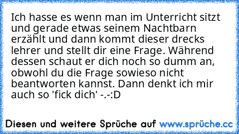 Ich hasse es wenn man im Unterricht sitzt und gerade etwas seinem Nachtbarn erzählt und dann kommt dieser drecks lehrer und stellt dir eine Frage. Während dessen schaut er dich noch so dumm an, obwohl du die Frage sowieso nicht beantworten kannst. Dann denkt ich mir auch so 'fick dich' -.-
:D