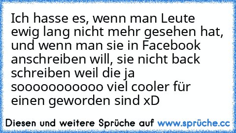 Ich hasse es, wenn man Leute ewig lang nicht mehr gesehen hat, und wenn man sie in Facebook anschreiben will, sie nicht back schreiben weil die ja sooooooooooo viel cooler für einen geworden sind xD