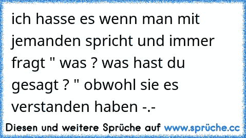 ich hasse es wenn man mit jemanden spricht und immer fragt " was ? was hast du gesagt ? " obwohl sie es verstanden haben -.-