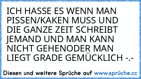 ICH HASSE ES WENN MAN PISSEN/KAKEN MUSS UND DIE GANZE ZEIT SCHREIBT JEMAND UND MAN KANN NICHT GEHEN
ODER MAN LIEGT GRADE GEMÜCKLICH -.-