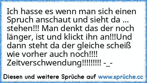 Ich hasse es wenn man sich einen Spruch anschaut und sieht da ... stehen!!! Man denkt das der noch länger, ist und klickt ihn an!!!Und dann steht da der gleiche scheiß wie vorher auch noch!!!! Zeitverschwendung!!!!!!!!! -_-