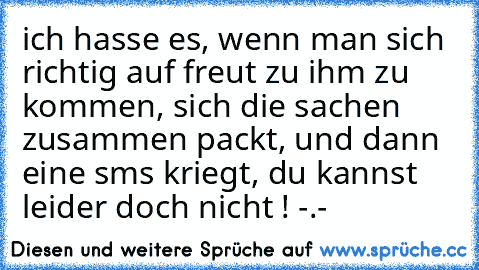 ich hasse es, wenn man sich richtig auf freut zu ihm zu kommen, sich die sachen zusammen packt, und dann eine sms kriegt, du kannst leider doch nicht ! -.-