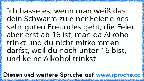 Ich hasse es, wenn man weiß das dein Schwarm zu einer Feier eines sehr guten Freundes geht, die Feier aber erst ab 16 ist, man da Alkohol trinkt und du nicht mitkommen darfst, weil du noch unter 16 bist, und keine Alkohol trinkst!