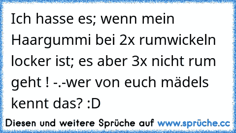 Ich hasse es; wenn mein Haargummi bei 2x rumwickeln locker ist; es aber 3x nicht rum geht ! -.-
wer von euch mädels kennt das? :D ♥