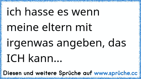 ich hasse es wenn meine eltern mit irgenwas angeben, das ICH kann...