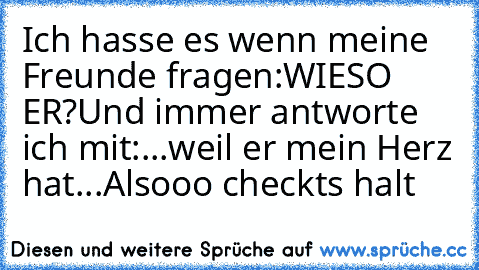 Ich hasse es wenn meine Freunde fragen:WIESO ER?
Und immer antworte ich mit:...weil er mein Herz hat...
Alsooo checkts halt